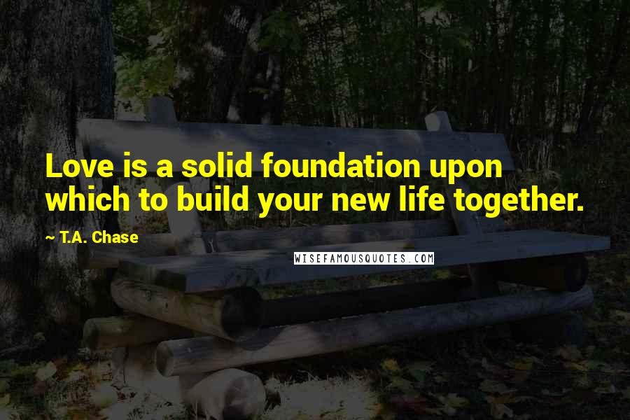 T.A. Chase Quotes: Love is a solid foundation upon which to build your new life together.