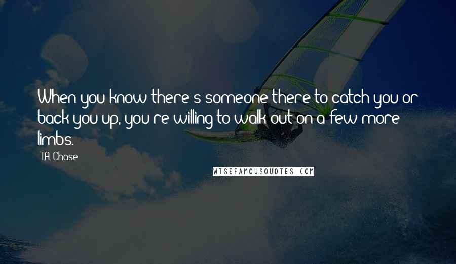 T.A. Chase Quotes: When you know there's someone there to catch you or back you up, you're willing to walk out on a few more limbs.