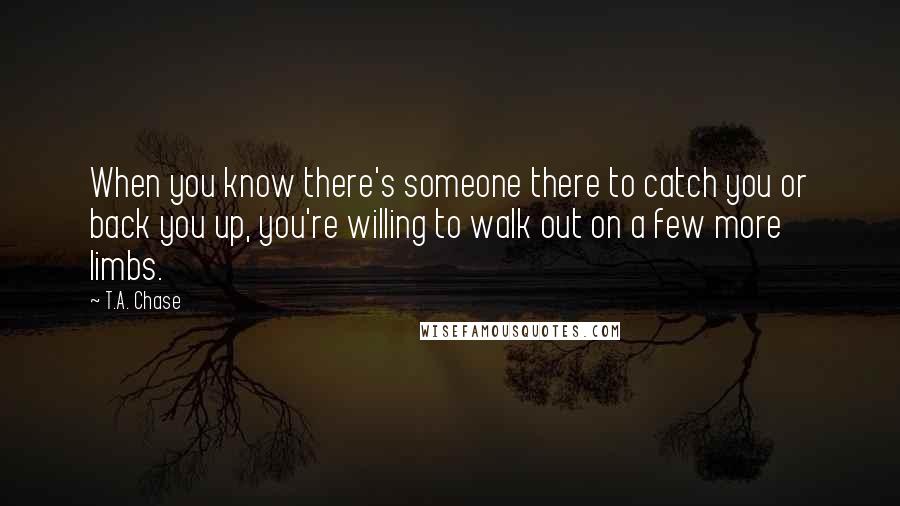 T.A. Chase Quotes: When you know there's someone there to catch you or back you up, you're willing to walk out on a few more limbs.