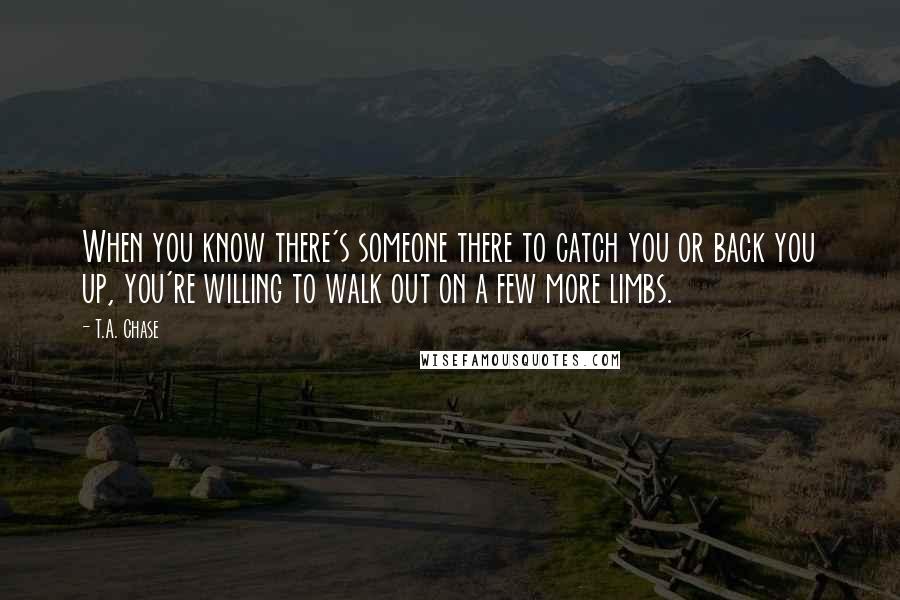 T.A. Chase Quotes: When you know there's someone there to catch you or back you up, you're willing to walk out on a few more limbs.