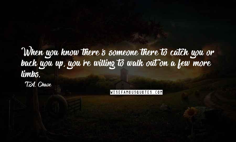 T.A. Chase Quotes: When you know there's someone there to catch you or back you up, you're willing to walk out on a few more limbs.