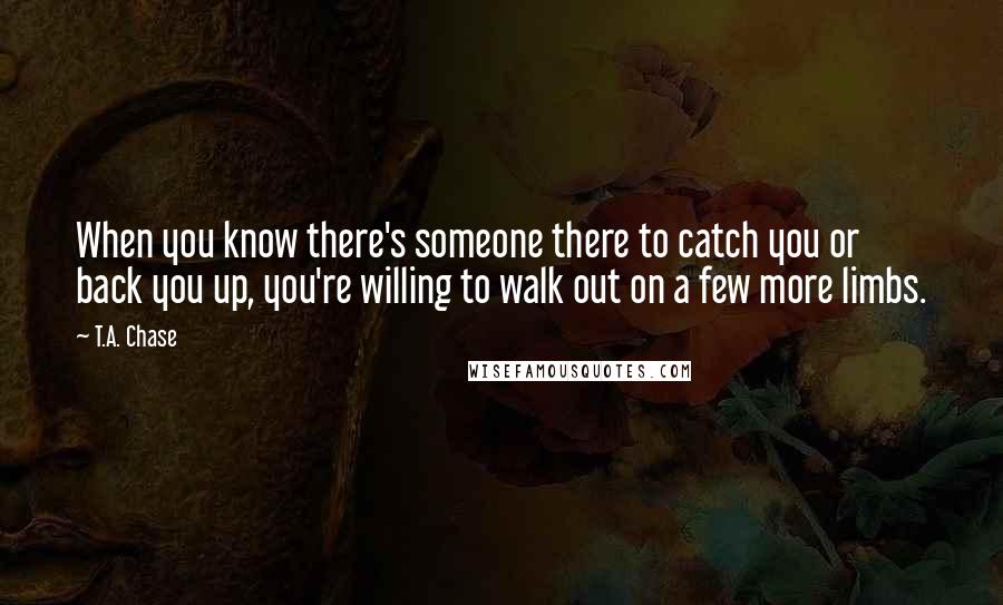 T.A. Chase Quotes: When you know there's someone there to catch you or back you up, you're willing to walk out on a few more limbs.