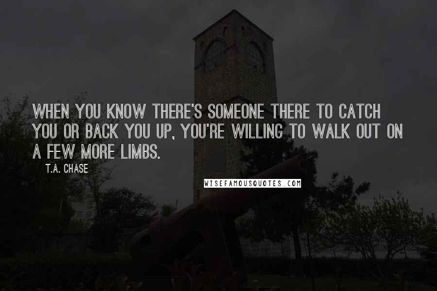 T.A. Chase Quotes: When you know there's someone there to catch you or back you up, you're willing to walk out on a few more limbs.