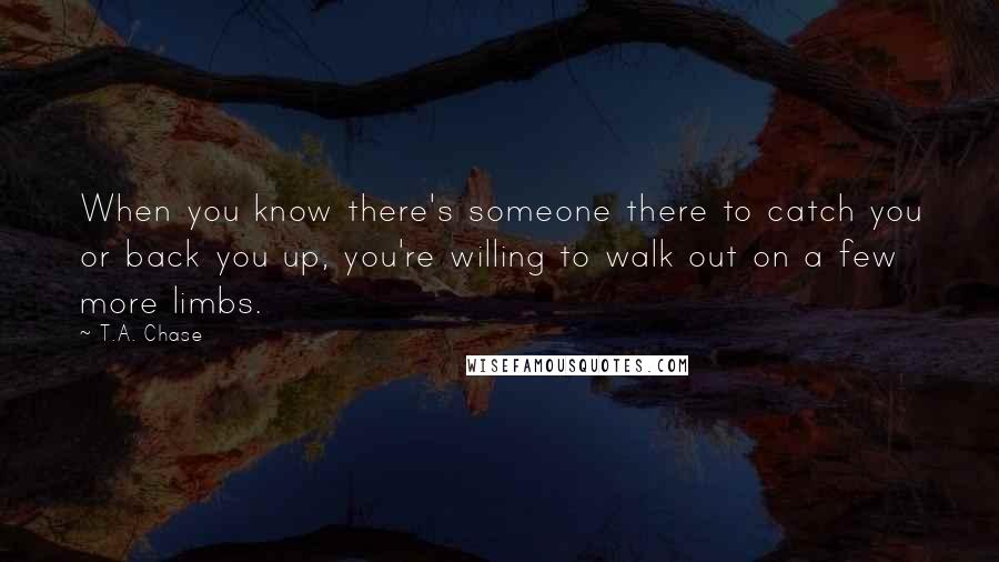 T.A. Chase Quotes: When you know there's someone there to catch you or back you up, you're willing to walk out on a few more limbs.