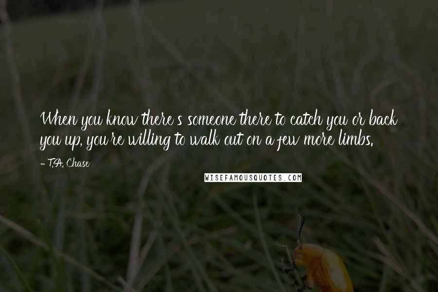 T.A. Chase Quotes: When you know there's someone there to catch you or back you up, you're willing to walk out on a few more limbs.