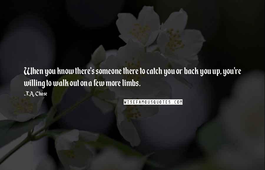 T.A. Chase Quotes: When you know there's someone there to catch you or back you up, you're willing to walk out on a few more limbs.