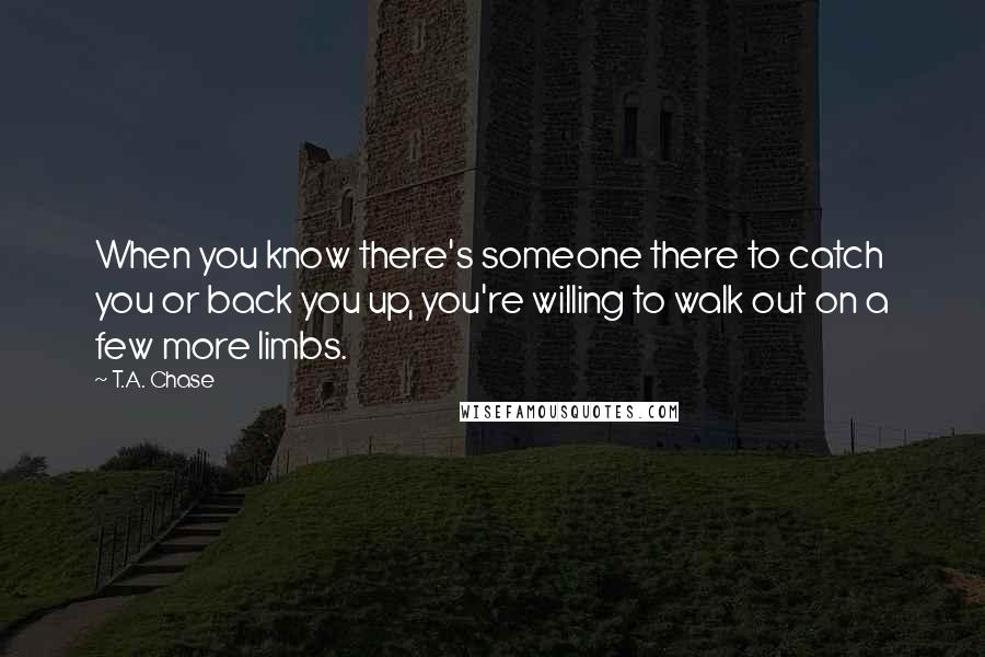 T.A. Chase Quotes: When you know there's someone there to catch you or back you up, you're willing to walk out on a few more limbs.