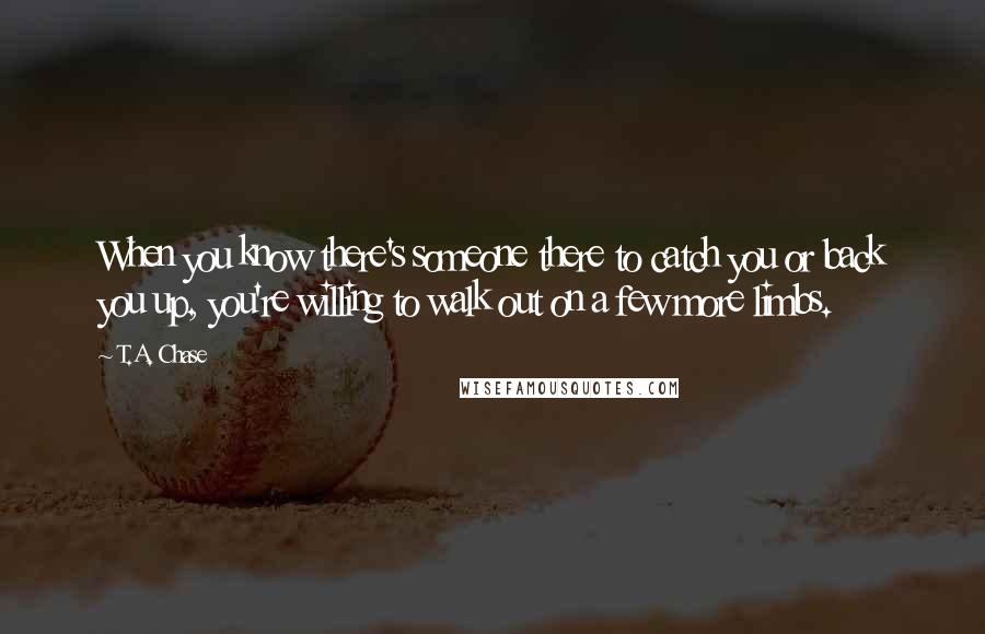 T.A. Chase Quotes: When you know there's someone there to catch you or back you up, you're willing to walk out on a few more limbs.