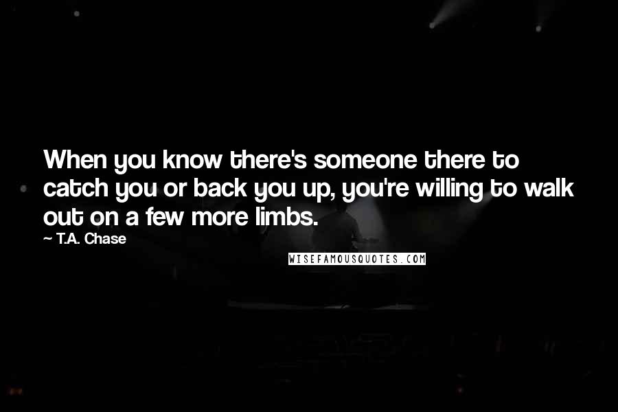 T.A. Chase Quotes: When you know there's someone there to catch you or back you up, you're willing to walk out on a few more limbs.