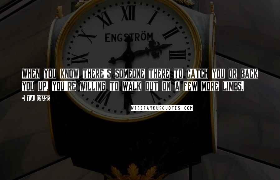 T.A. Chase Quotes: When you know there's someone there to catch you or back you up, you're willing to walk out on a few more limbs.