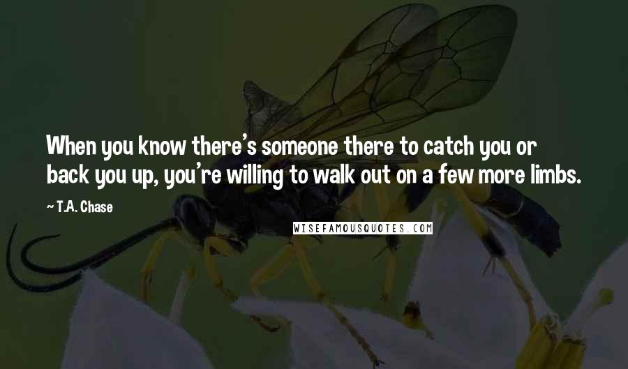 T.A. Chase Quotes: When you know there's someone there to catch you or back you up, you're willing to walk out on a few more limbs.