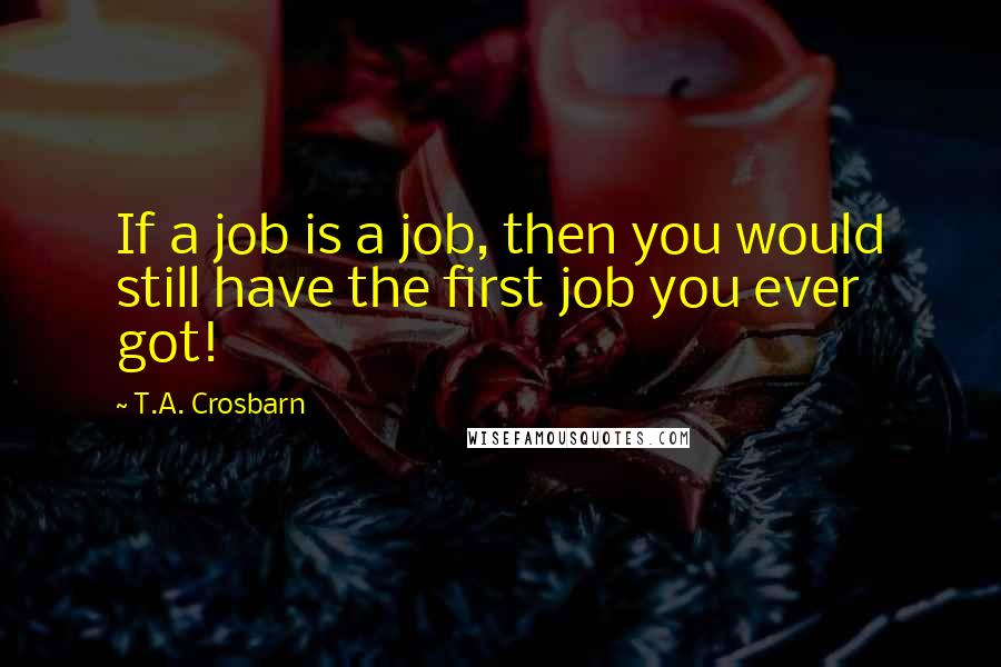 T.A. Crosbarn Quotes: If a job is a job, then you would still have the first job you ever got!