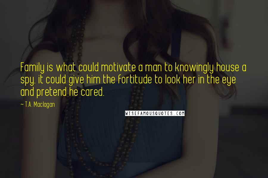 T.A. Maclagan Quotes: Family is what could motivate a man to knowingly house a spy. it could give him the fortitude to look her in the eye and pretend he cared.