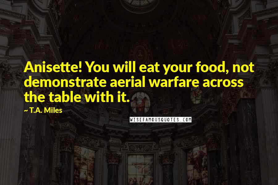 T.A. Miles Quotes: Anisette! You will eat your food, not demonstrate aerial warfare across the table with it.