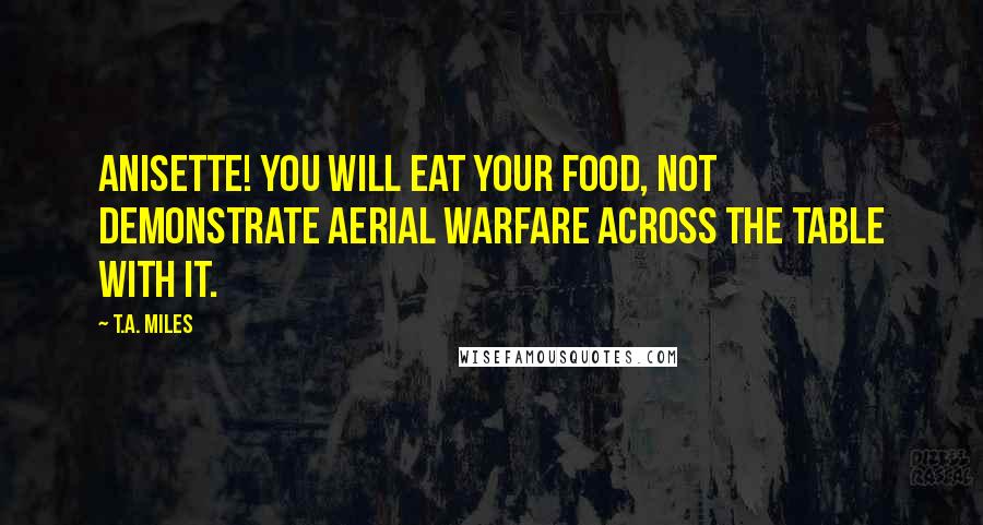 T.A. Miles Quotes: Anisette! You will eat your food, not demonstrate aerial warfare across the table with it.