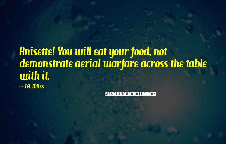 T.A. Miles Quotes: Anisette! You will eat your food, not demonstrate aerial warfare across the table with it.