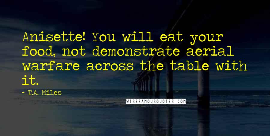 T.A. Miles Quotes: Anisette! You will eat your food, not demonstrate aerial warfare across the table with it.