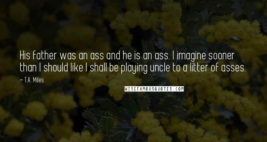 T.A. Miles Quotes: His father was an ass and he is an ass. I imagine sooner than I should like I shall be playing uncle to a litter of asses.