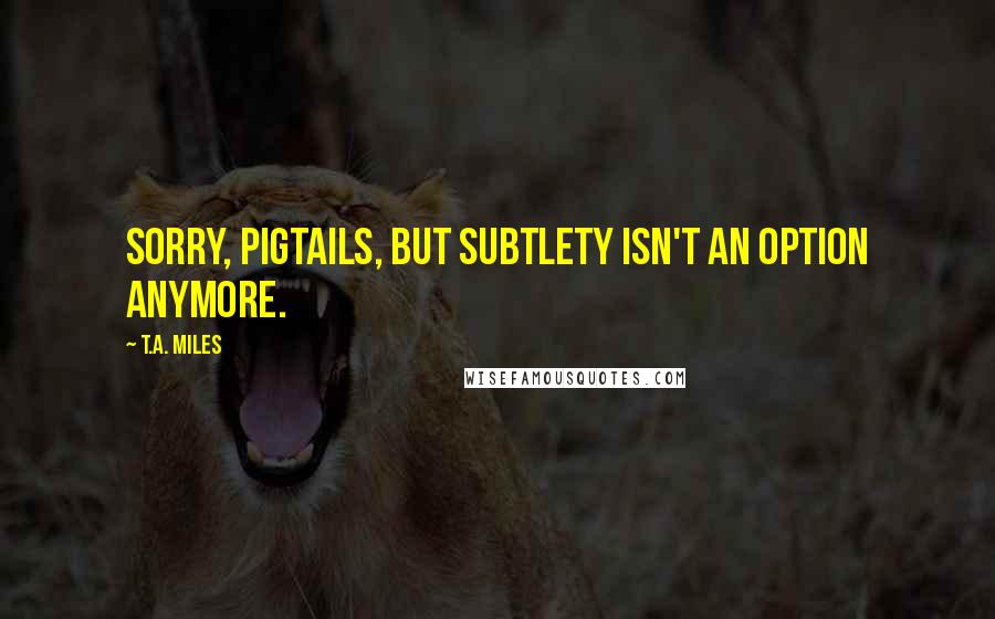 T.A. Miles Quotes: Sorry, pigtails, but subtlety isn't an option anymore.