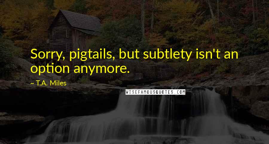T.A. Miles Quotes: Sorry, pigtails, but subtlety isn't an option anymore.