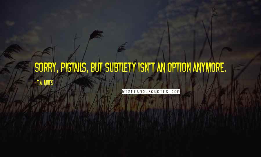 T.A. Miles Quotes: Sorry, pigtails, but subtlety isn't an option anymore.