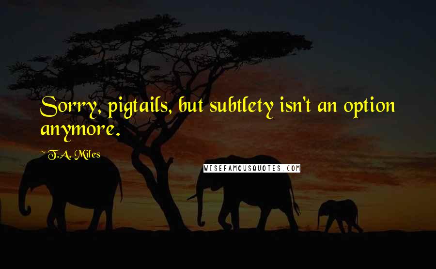 T.A. Miles Quotes: Sorry, pigtails, but subtlety isn't an option anymore.