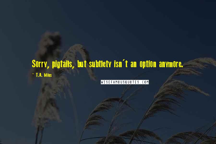 T.A. Miles Quotes: Sorry, pigtails, but subtlety isn't an option anymore.