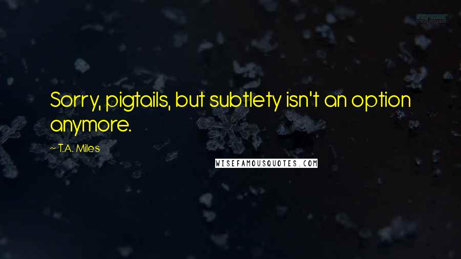 T.A. Miles Quotes: Sorry, pigtails, but subtlety isn't an option anymore.