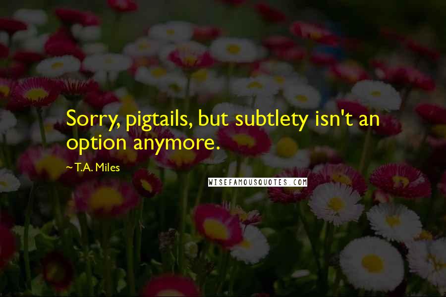 T.A. Miles Quotes: Sorry, pigtails, but subtlety isn't an option anymore.