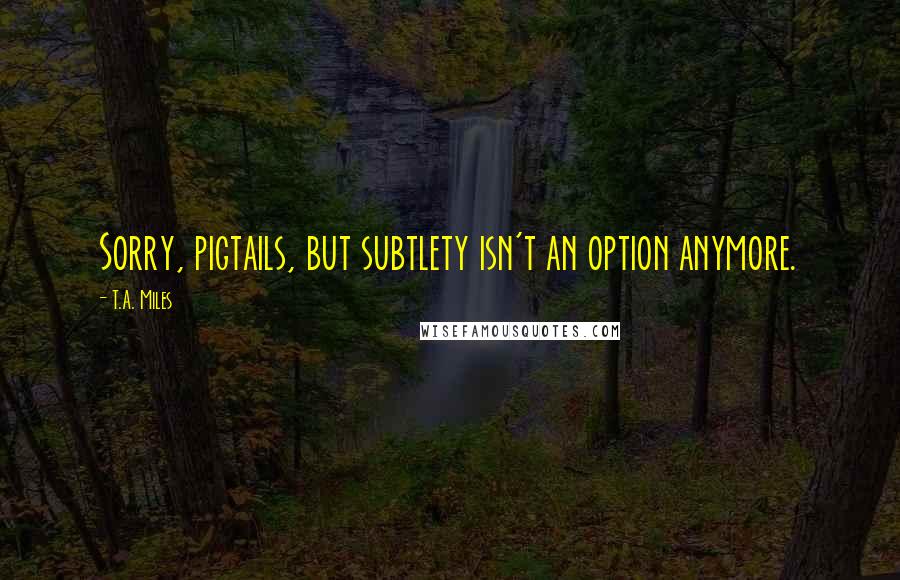 T.A. Miles Quotes: Sorry, pigtails, but subtlety isn't an option anymore.