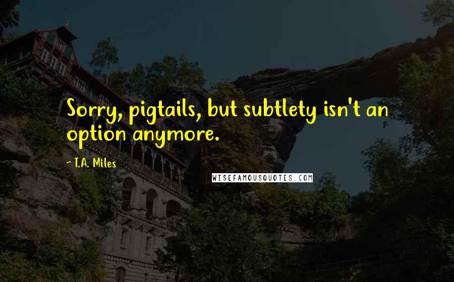 T.A. Miles Quotes: Sorry, pigtails, but subtlety isn't an option anymore.