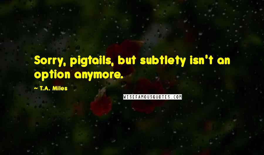 T.A. Miles Quotes: Sorry, pigtails, but subtlety isn't an option anymore.