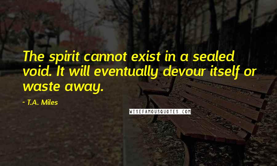 T.A. Miles Quotes: The spirit cannot exist in a sealed void. It will eventually devour itself or waste away.