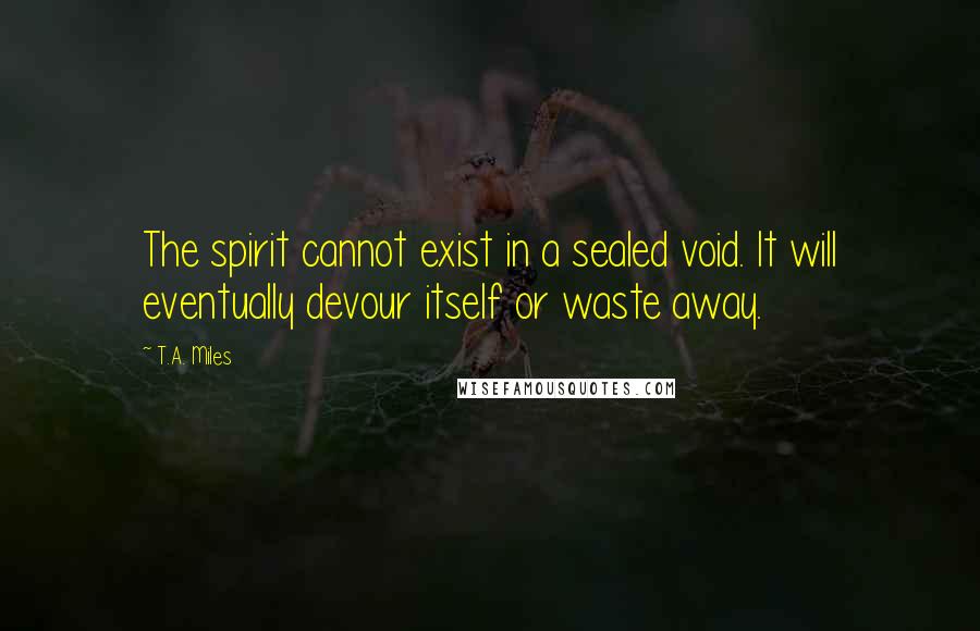 T.A. Miles Quotes: The spirit cannot exist in a sealed void. It will eventually devour itself or waste away.
