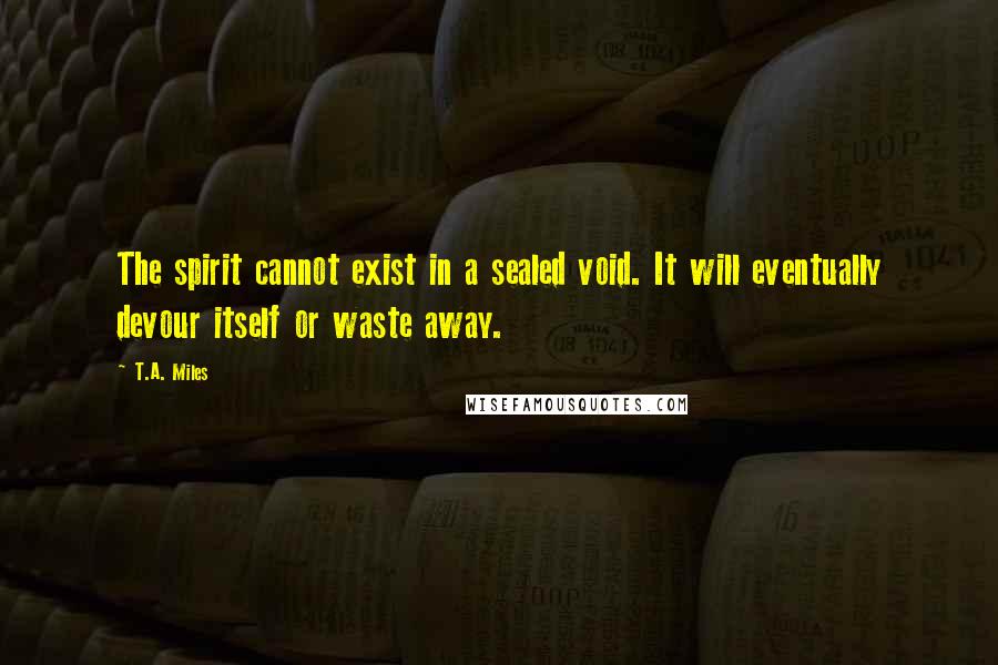 T.A. Miles Quotes: The spirit cannot exist in a sealed void. It will eventually devour itself or waste away.