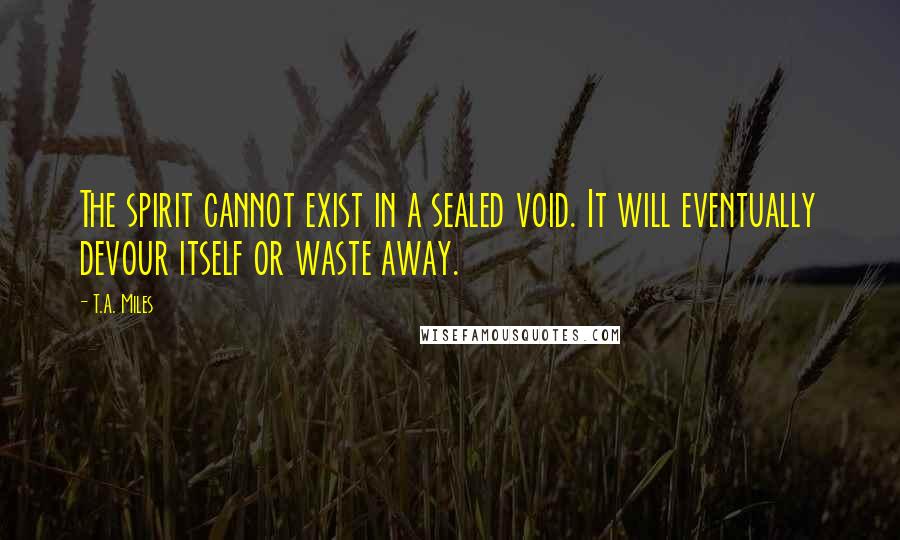 T.A. Miles Quotes: The spirit cannot exist in a sealed void. It will eventually devour itself or waste away.