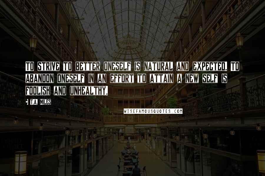 T.A. Miles Quotes: To strive to better oneself is natural and expected. To abandon oneself in an effort to attain a new self is foolish and unhealthy.