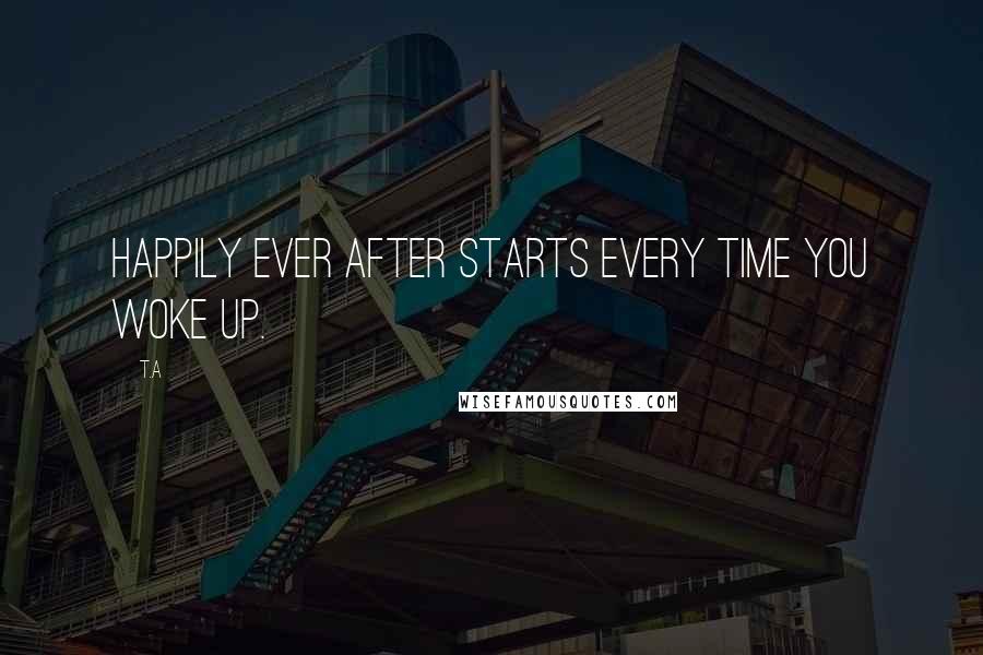 T.A Quotes: Happily Ever After starts every time you woke up.