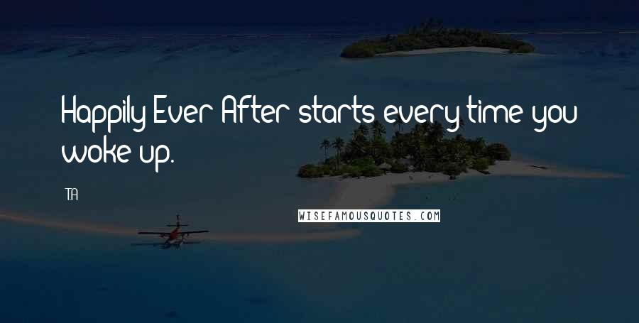 T.A Quotes: Happily Ever After starts every time you woke up.