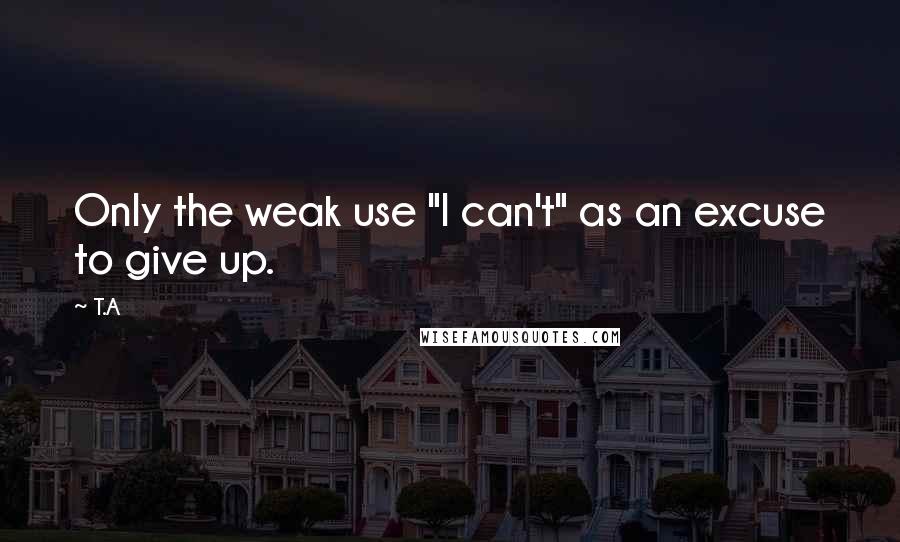 T.A Quotes: Only the weak use "I can't" as an excuse to give up.