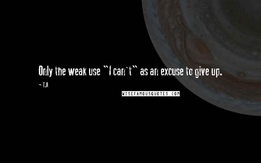 T.A Quotes: Only the weak use "I can't" as an excuse to give up.