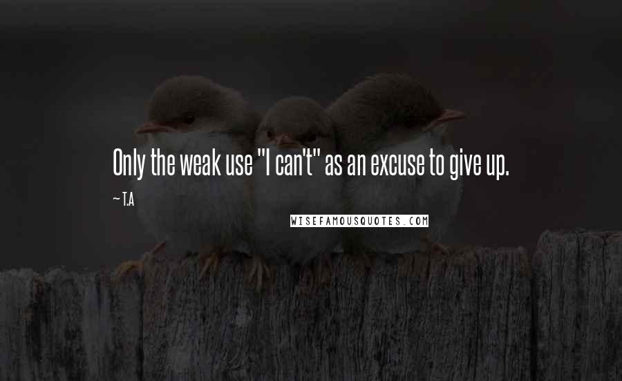 T.A Quotes: Only the weak use "I can't" as an excuse to give up.