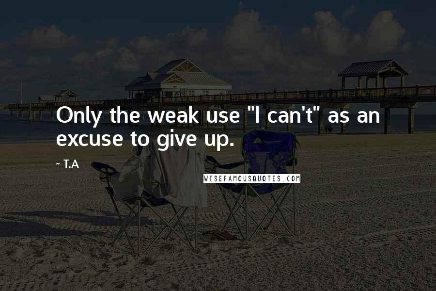 T.A Quotes: Only the weak use "I can't" as an excuse to give up.