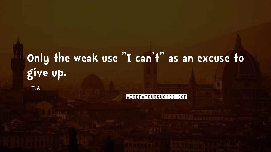 T.A Quotes: Only the weak use "I can't" as an excuse to give up.