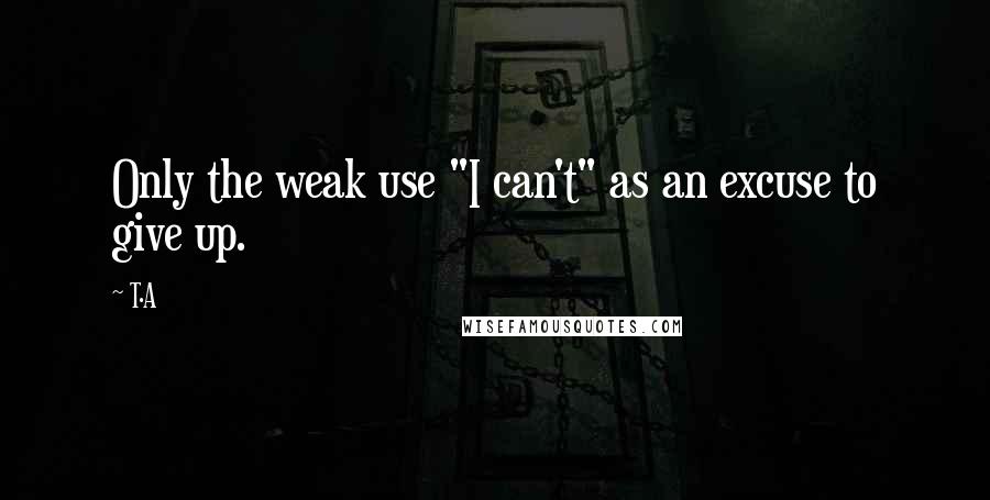 T.A Quotes: Only the weak use "I can't" as an excuse to give up.