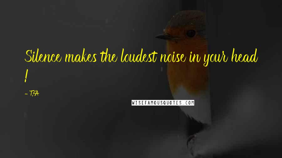 T.A Quotes: Silence makes the loudest noise in your head !