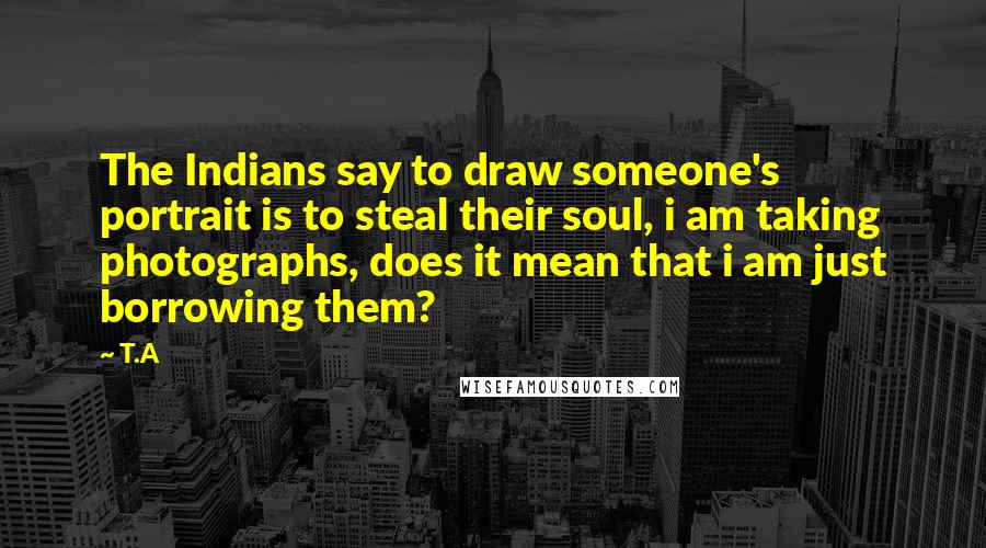 T.A Quotes: The Indians say to draw someone's portrait is to steal their soul, i am taking photographs, does it mean that i am just borrowing them?