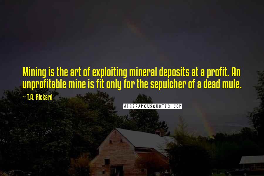 T.A. Rickard Quotes: Mining is the art of exploiting mineral deposits at a profit. An unprofitable mine is fit only for the sepulcher of a dead mule.