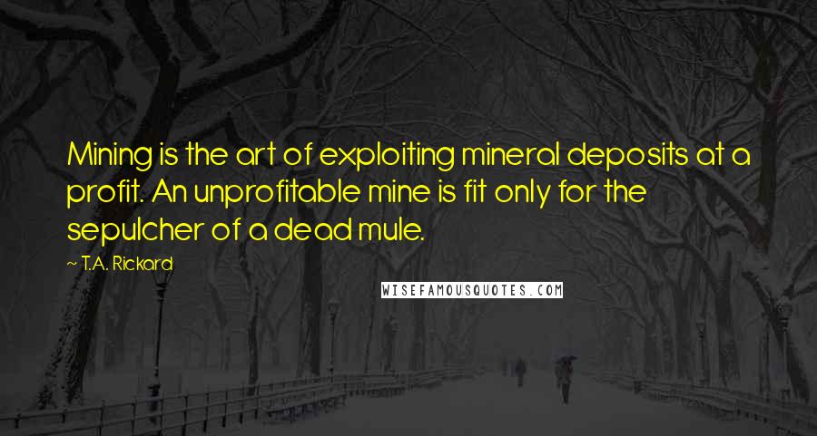 T.A. Rickard Quotes: Mining is the art of exploiting mineral deposits at a profit. An unprofitable mine is fit only for the sepulcher of a dead mule.