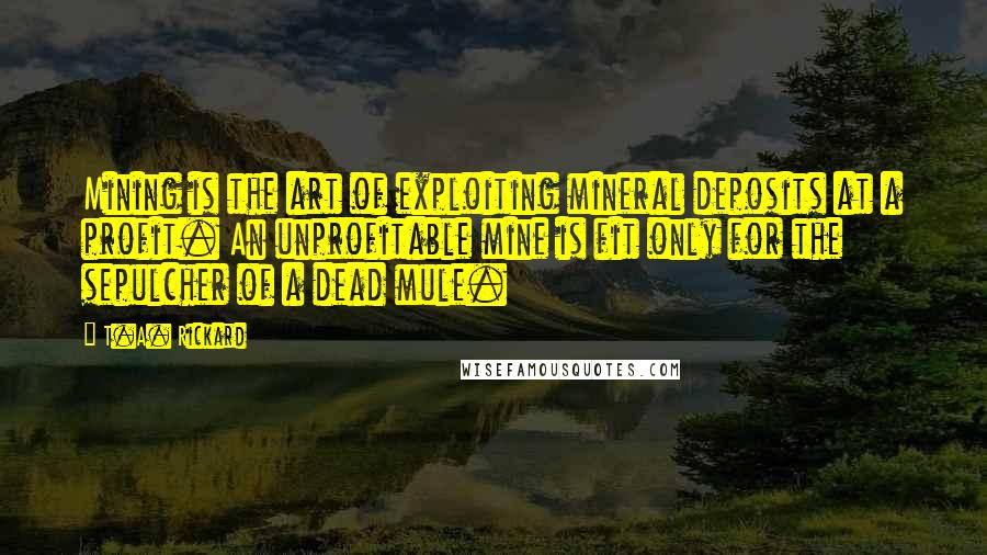 T.A. Rickard Quotes: Mining is the art of exploiting mineral deposits at a profit. An unprofitable mine is fit only for the sepulcher of a dead mule.